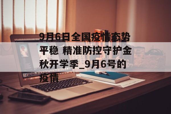 9月6日全国疫情态势平稳 精准防控守护金秋开学季_9月6号的疫情