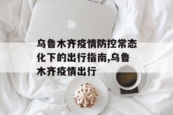 乌鲁木齐疫情防控常态化下的出行指南,乌鲁木齐疫情出行