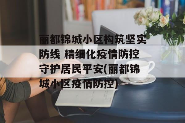 丽都锦城小区构筑坚实防线 精细化疫情防控守护居民平安(丽都锦城小区疫情防控)