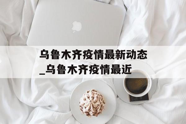 乌鲁木齐疫情最新动态_乌鲁木齐疫情最近