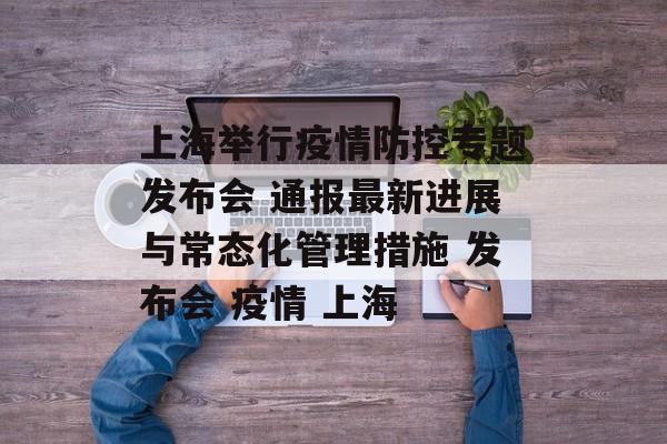 上海举行疫情防控专题发布会 通报最新进展与常态化管理措施 发布会 疫情 上海