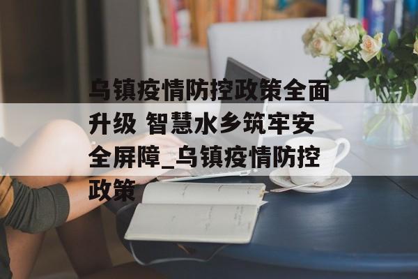乌镇疫情防控政策全面升级 智慧水乡筑牢安全屏障_乌镇疫情防控政策