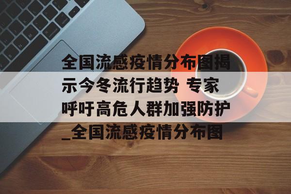 全国流感疫情分布图揭示今冬流行趋势 专家呼吁高危人群加强防护_全国流感疫情分布图