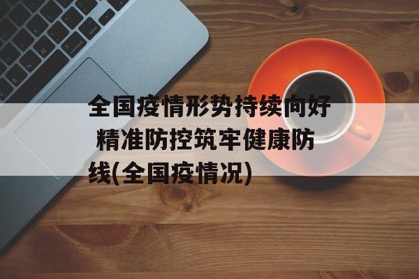 全国疫情形势持续向好 精准防控筑牢健康防线(全国疫情况)
