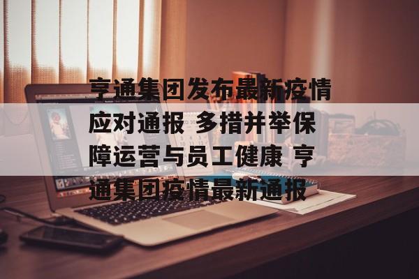亨通集团发布最新疫情应对通报 多措并举保障运营与员工健康 亨通集团疫情最新通报