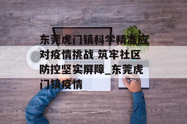 东莞虎门镇科学精准应对疫情挑战 筑牢社区防控坚实屏障_东莞虎门镇疫情