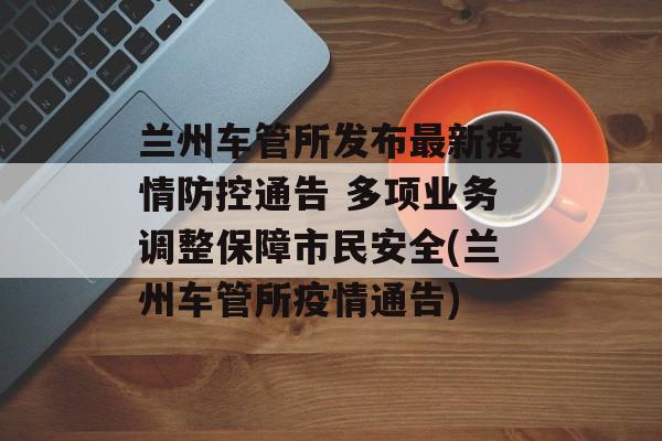 兰州车管所发布最新疫情防控通告 多项业务调整保障市民安全(兰州车管所疫情通告)
