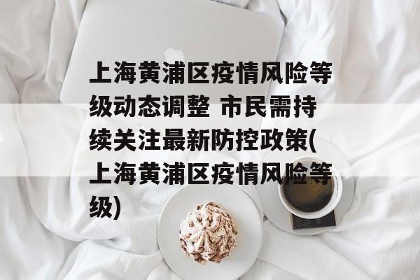 上海黄浦区疫情风险等级动态调整 市民需持续关注最新防控政策(上海黄浦区疫情风险等级)