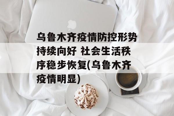 乌鲁木齐疫情防控形势持续向好 社会生活秩序稳步恢复(乌鲁木齐疫情明显)
