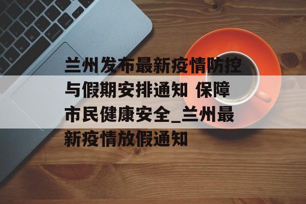 兰州发布最新疫情防控与假期安排通知 保障市民健康安全_兰州最新疫情放假通知