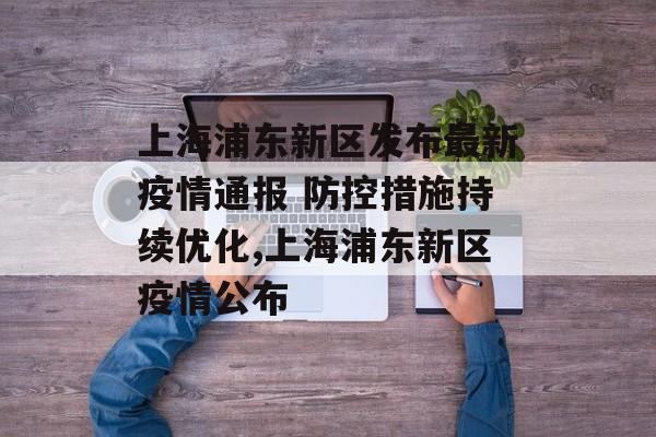 上海浦东新区发布最新疫情通报 防控措施持续优化,上海浦东新区疫情公布