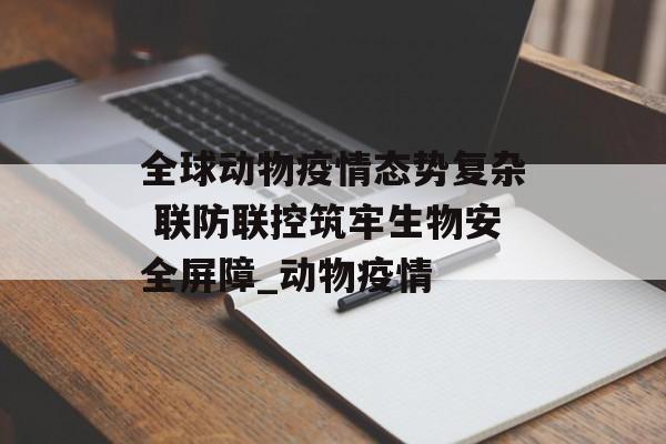全球动物疫情态势复杂 联防联控筑牢生物安全屏障_动物疫情