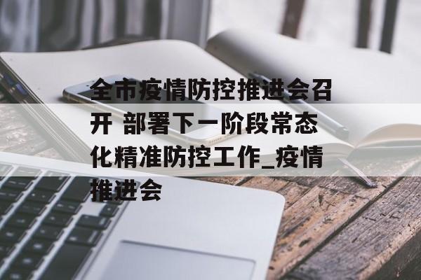 全市疫情防控推进会召开 部署下一阶段常态化精准防控工作_疫情推进会