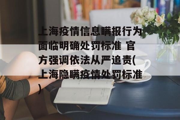 上海疫情信息瞒报行为面临明确处罚标准 官方强调依法从严追责(上海隐瞒疫情处罚标准)