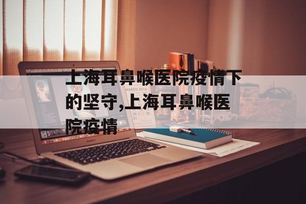 上海耳鼻喉医院疫情下的坚守,上海耳鼻喉医院疫情