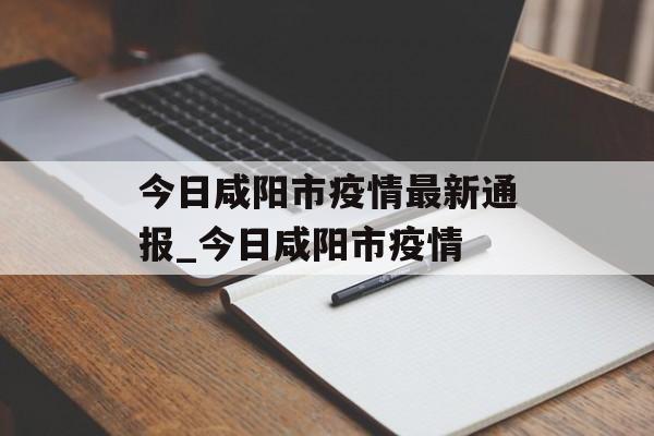今日咸阳市疫情最新通报_今日咸阳市疫情
