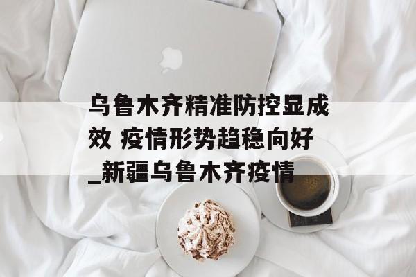 乌鲁木齐精准防控显成效 疫情形势趋稳向好_新疆乌鲁木齐疫情