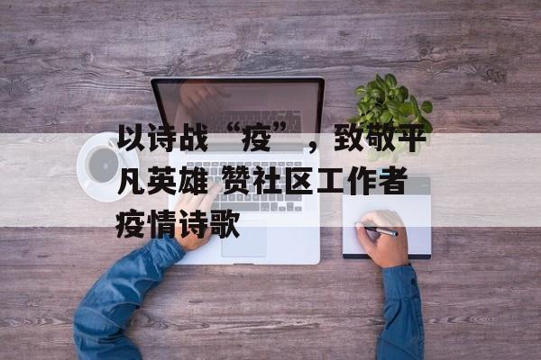 以诗战“疫”，致敬平凡英雄 赞社区工作者疫情诗歌