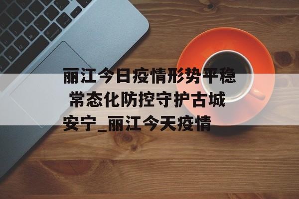 丽江今日疫情形势平稳 常态化防控守护古城安宁_丽江今天疫情