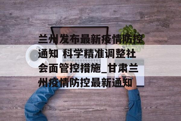 兰州发布最新疫情防控通知 科学精准调整社会面管控措施_甘肃兰州疫情防控最新通知