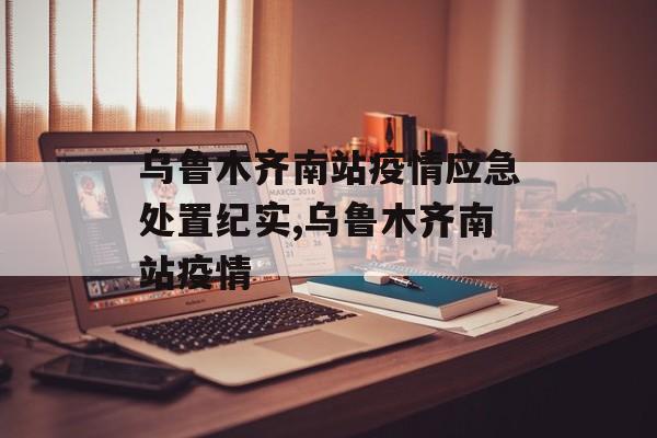 乌鲁木齐南站疫情应急处置纪实,乌鲁木齐南站疫情