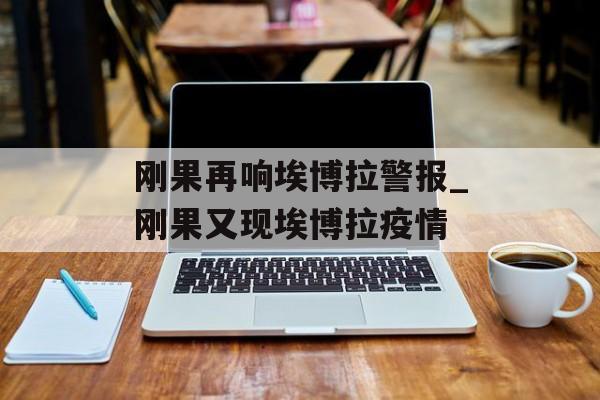 刚果再响埃博拉警报_刚果又现埃博拉疫情