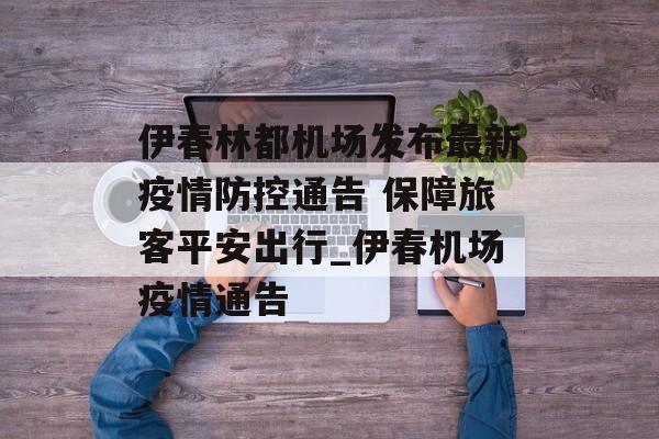伊春林都机场发布最新疫情防控通告 保障旅客平安出行_伊春机场疫情通告