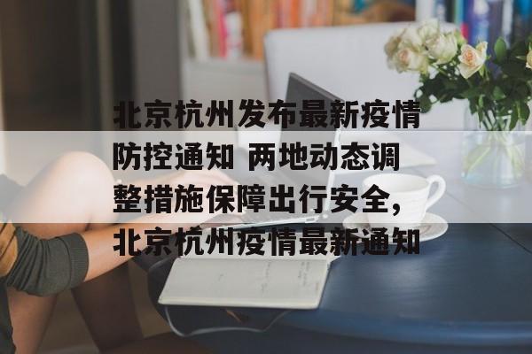 北京杭州发布最新疫情防控通知 两地动态调整措施保障出行安全,北京杭州疫情最新通知