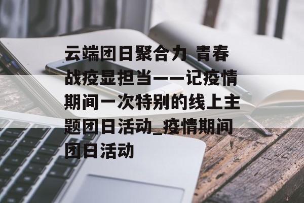云端团日聚合力 青春战疫显担当——记疫情期间一次特别的线上主题团日活动_疫情期间团日活动