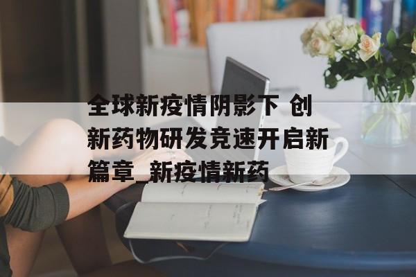 全球新疫情阴影下 创新药物研发竞速开启新篇章_新疫情新药