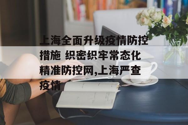 上海全面升级疫情防控措施 织密织牢常态化精准防控网,上海严查疫情