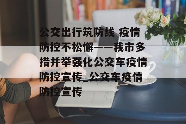 公交出行筑防线 疫情防控不松懈——我市多措并举强化公交车疫情防控宣传_公交车疫情防控宣传