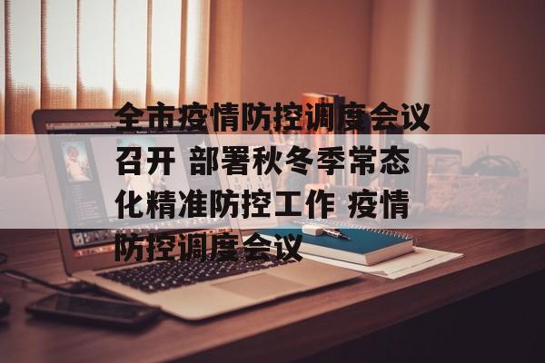 全市疫情防控调度会议召开 部署秋冬季常态化精准防控工作 疫情防控调度会议