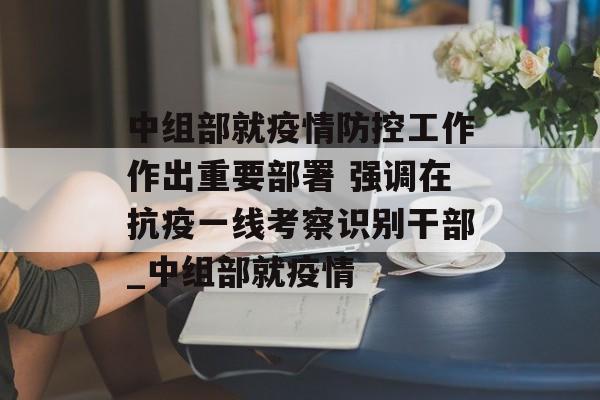中组部就疫情防控工作作出重要部署 强调在抗疫一线考察识别干部_中组部就疫情
