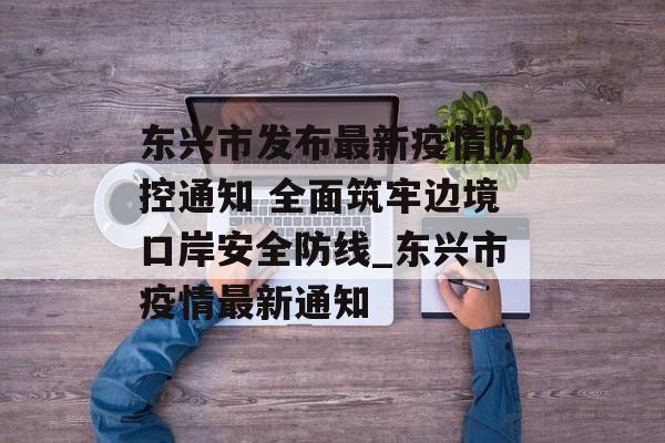 东兴市发布最新疫情防控通知 全面筑牢边境口岸安全防线_东兴市疫情最新通知