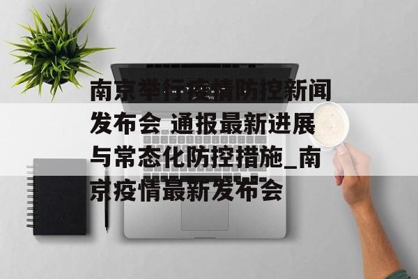 南京举行疫情防控新闻发布会 通报最新进展与常态化防控措施_南京疫情最新发布会