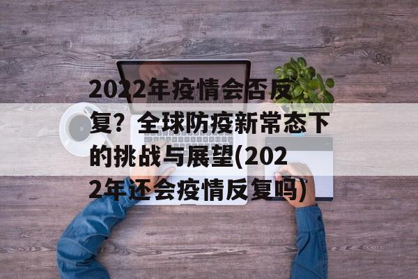 2022年疫情会否反复？全球防疫新常态下的挑战与展望(2022年还会疫情反复吗)