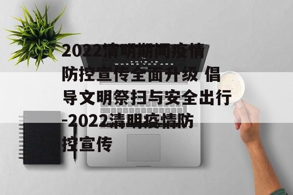 2022清明期间疫情防控宣传全面升级 倡导文明祭扫与安全出行-2022清明疫情防控宣传
