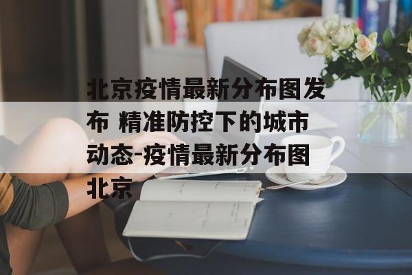 北京疫情最新分布图发布 精准防控下的城市动态-疫情最新分布图北京