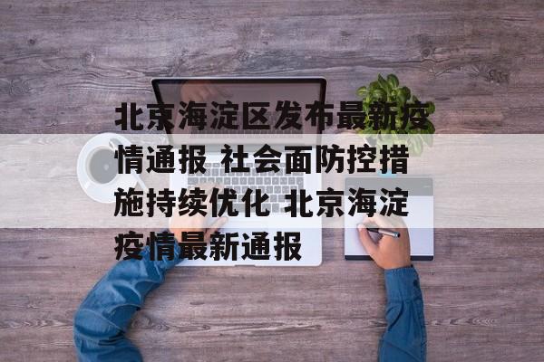 北京海淀区发布最新疫情通报 社会面防控措施持续优化 北京海淀疫情最新通报