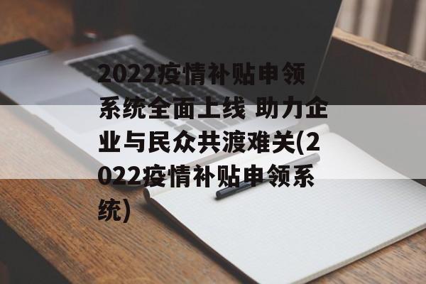 2022疫情补贴申领系统全面上线 助力企业与民众共渡难关(2022疫情补贴申领系统)