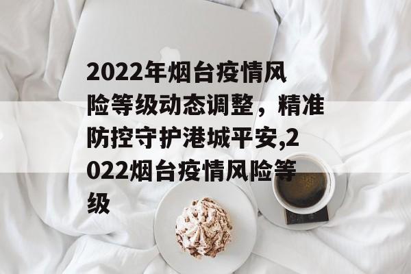 2022年烟台疫情风险等级动态调整，精准防控守护港城平安,2022烟台疫情风险等级