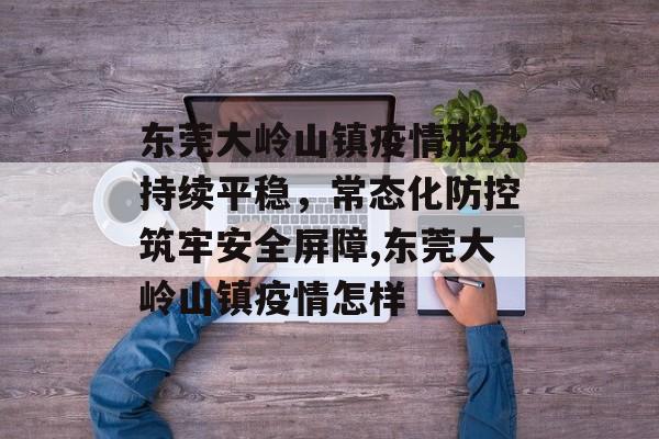 东莞大岭山镇疫情形势持续平稳，常态化防控筑牢安全屏障,东莞大岭山镇疫情怎样