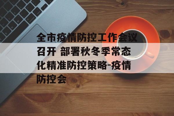 全市疫情防控工作会议召开 部署秋冬季常态化精准防控策略-疫情防控会