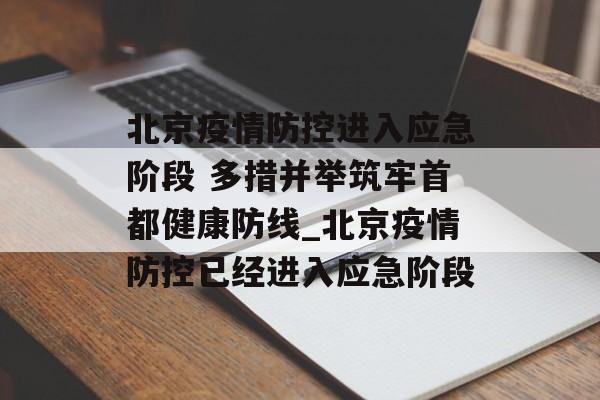 北京疫情防控进入应急阶段 多措并举筑牢首都健康防线_北京疫情防控已经进入应急阶段