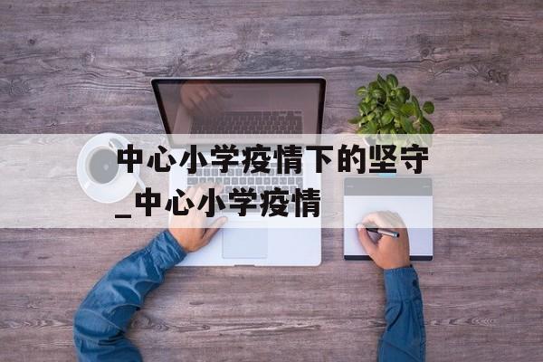 中心小学疫情下的坚守_中心小学疫情