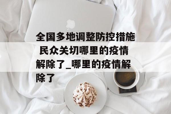 全国多地调整防控措施 民众关切哪里的疫情解除了_哪里的疫情解除了