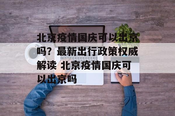 北京疫情国庆可以出京吗？最新出行政策权威解读 北京疫情国庆可以出京吗