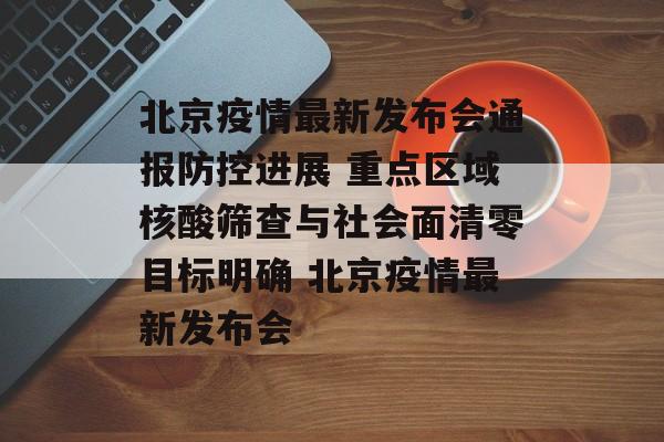 北京疫情最新发布会通报防控进展 重点区域核酸筛查与社会面清零目标明确 北京疫情最新发布会