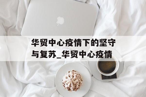 华贸中心疫情下的坚守与复苏_华贸中心疫情